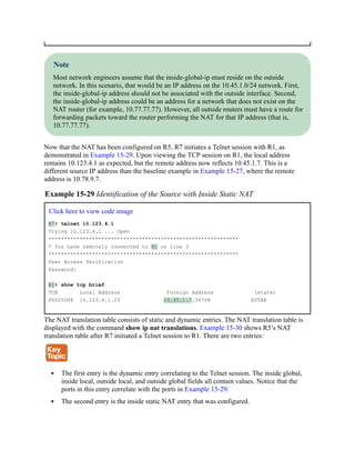 Note
Most network engineers assume that the inside-global-ip must reside on the outside
network. In this scenario, that would be an IP address on the 10.45.1.0/24 network. First,
the inside-global-ip address should not be associated with the outside interface. Second,
the inside-global-ip address could be an address for a network that does not exist on the
NAT router (for example, 10.77.77.77). However, all outside routers must have a route for
forwarding packets toward the router performing the NAT for that IP address (that is,
10.77.77.77).
Now that the NAT has been configured on R5, R7 initiates a Telnet session with R1, as
demonstrated in Example 15-29. Upon viewing the TCP session on R1, the local address
remains 10.123.4.1 as expected, but the remote address now reflects 10.45.1.7. This is a
different source IP address than the baseline example in Example 15-27, where the remote
address is 10.78.9.7.
Example 15-29 Identification of the Source with Inside Static NAT
Click here to view code image
R7# telnet 10.123.4.1
Trying 10.123.4.1 ... Open
*************************************************************
* You have remotely connected to R1 on line 3
*************************************************************
User Access Verification
Password:
R1# show tcp brief
TCB Local Address Foreign Address (state)
F6D25D08 10.123.4.1.23 10.45.1.7.56708 ESTAB
The NAT translation table consists of static and dynamic entries. The NAT translation table is
displayed with the command show ip nat translations. Example 15-30 shows R5’s NAT
translation table after R7 initiated a Telnet session to R1. There are two entries:
The first entry is the dynamic entry correlating to the Telnet session. The inside global,
inside local, outside local, and outside global fields all contain values. Notice that the
ports in this entry correlate with the ports in Example 15-29.
The second entry is the inside static NAT entry that was configured.
 
