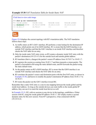 Example 15-30 NAT Translation Table for Inside Static NAT
Click here to view code image
R5# show ip nat translations
Pro Inside global Inside local Outside local Outside global
tcp 10.45.1.7:56708 10.78.9.7:56708 10.123.4.1:23 10.123.4.1:23
--- 10.45.1.7 10.78.9.7 --- ---
Figure 15-8 displays the current topology with R5’s translation table. The NAT translation
follows these steps:
1. As traffic enters on R5’s Gi0/1 interface, R5 performs a route lookup for the destination IP
address, which points out of its Gi0/0 interface. R1 is aware that the Gi0/0 interface is an
outside NAT interface and that the Gi0/1 interface is an inside NAT interface and therefore
checks the NAT table for an entry.
2. Only the inside static NAT entry exists, so R5 creates a dynamic inside NAT entry with the
packet’s destination (10.123.4.1) for the outside local and outside global address.
3. R5 translates (that is, changes) the packet’s source IP address from 10.78.9.7 to 10.45.1.7.
4. R1 registers the session as coming from 10.45.1.7 and then transmits a return packet. The
packet is forwarded to R4 using the static default route, and R4 forwards the packet using
the static default route.
5. As the packet enters on R5’s Gi0/0 interface, R5 is aware that the Gi0/0 interface is an
outside NAT interface and checks the NAT table for an entry.
6. R5 correlates the packet’s source and destination ports with the first NAT entry, as shown in
Example 15-30, and knows to modify the packet’s destination IP address from 10.45.1.7 to
10.78.9.7.
7. R5 routes the packet out the Gi0/1 interface toward R6.
Remember that a static NAT entry is a one-to-one mapping between the inside global and the
inside local address. As long as the outside devices can route traffic to the inside global IP
address, they can use it to reach the inside local device as well.
In Example 15-31, R2, with no sessions to any device in the topology, establishes a Telnet
session with R7, using the inside global IP address 10.45.1.7. R5 simply creates a second
dynamic entry for this new session. From R7’s perspective, it has connected with R2
(10.123.4.2).
 