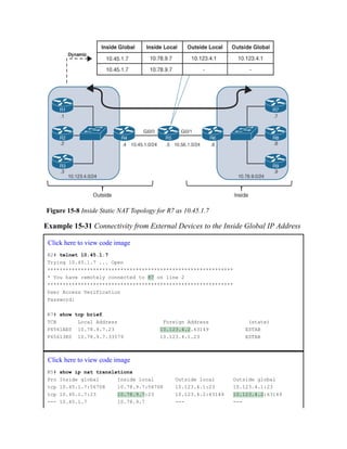 Figure 15-8 Inside Static NAT Topology for R7 as 10.45.1.7
Example 15-31 Connectivity from External Devices to the Inside Global IP Address
Click here to view code image
R2# telnet 10.45.1.7
Trying 10.45.1.7 ... Open
*************************************************************
* You have remotely connected to R7 on line 2
*************************************************************
User Access Verification
Password:
R7# show tcp brief
TCB Local Address Foreign Address (state)
F6561AE0 10.78.9.7.23 10.123.4.2.63149 ESTAB
F65613E0 10.78.9.7.33579 10.123.4.1.23 ESTAB
Click here to view code image
R5# show ip nat translations
Pro Inside global Inside local Outside local Outside global
tcp 10.45.1.7:56708 10.78.9.7:56708 10.123.4.1:23 10.123.4.1:23
tcp 10.45.1.7:23 10.78.9.7:23 10.123.4.2:63149 10.123.4.2:63149
--- 10.45.1.7 10.78.9.7 --- ---
 