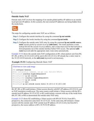 Outside Static NAT
Outside static NAT involves the mapping of an outside global (public) IP address to an outside
local (private) IP address. In this scenario, the real external IP addresses are being hidden from
the inside hosts.
The steps for configuring outside static NAT are as follows:
Step 1. Configure the outside interfaces by using the command ip nat outside.
Step 2. Configure the inside interface by using the command ip nat inside.
Step 3. Configure the outside static NAT entry by using the command ip nat outside source
static outside-global-ip outside-local-ip [add-route]. The router performs a route
lookup first for the outside-local-ip address, and a route must exist for that network to
forward packets out of the outside interface before NAT occurs. The optional add-
route keyword adds the appropriate static route entry automatically.
Example 15-32 shows the outside static NAT configuration on R5, where packets sent from R6,
R7, R8, or R9 to 10.123.4.222 will be sent to R2 (10.123.4.2). R5 already has a static route to
the 10.123.4.0/24 network, so the add-route keyword is not necessary.
Example 15-32 Configuring Outside Static NAT
Click here to view code image
R5# configure terminal
Enter configuration commands, one per line. End with CNTL/Z.
R5(config)# interface GigabitEthernGi0/0
R5(config-if)# ip nat outside
R5(config-if)# interface GigabitEthernGi0/1
R5(config-if)# ip nat inside
R5(config-if)# exit
R5(config)# ip nat outside source static 10.123.4.2 10.123.4.222
R6, R7, R8, or R9 could initiate a Telnet session directly with R2’s IP address (10.123.4.2), and
no NAT translation would occur. The same routers could initiate a Telnet session with the R2’s
outside local IP address 10.123.4.222; or R2 could initiate a session with any of the inside hosts
(R6, R7, R8, or R9) to demonstrate the outside static NAT entry.
Example 15-33 shows R2 establishing a Telnet session with R9 (10.78.9.9). From R9’s
perspective, the connection came from 10.123.4.222. At the same time, R8 initiated a Telnet
session with the outside static NAT outside local IP address (10.123.4.222), but from R2’s
perspective, the source address is R8’s 10.78.9.8 IP address.
 