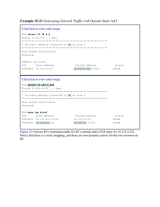 Example 15-33 Generating Network Traffic with Outside Static NAT
Click here to view code image
R2# telnet 10.78.9.9
Trying 10.78.9.9 ... Open
*************************************************************
* You have remotely connected to R9 on line 2
*************************************************************
User Access Verification
Password:
R9#show tcp brief
TCB Local Address Foreign Address (state)
F6A23AF0 10.78.9.9.23 10.123.4.222.57126 ESTAB
Click here to view code image
R8# telnet 10.123.4.222
Trying 10.123.4.222 ... Open
*************************************************************
* You have remotely connected to R2 on line 2
*************************************************************
User Access Verification
Password:
R2# show tcp brief
TCB Local Address Foreign Address (state)
F64C9460 10.123.4.2.57126 10.78.9.9.23 ESTAB
F64C9B60 10.123.4.2.23 10.78.9.8.11339 ESTAB
Figure 15-9 shows R5’s translation table for R2’s outside static NAT entry for 10.123.4.222.
Notice that there is a static mapping, and there are two dynamic entries for the two sessions on
R2.
 