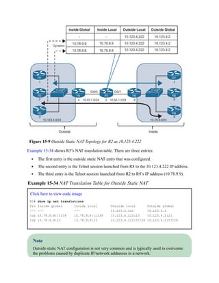 Figure 15-9 Outside Static NAT Topology for R2 as 10.123.4.222
Example 15-34 shows R5’s NAT translation table. There are three entries:
The first entry is the outside static NAT entry that was configured.
The second entry is the Telnet session launched from R8 to the 10.123.4.222 IP address.
The third entry is the Telnet session launched from R2 to R9’s IP address (10.78.9.9).
Example 15-34 NAT Translation Table for Outside Static NAT
Click here to view code image
R5# show ip nat translations
Pro Inside global Inside local Outside local Outside global
--- --- --- 10.123.4.222 10.123.4.2
tcp 10.78.9.8:11339 10.78.9.8:11339 10.123.4.222:23 10.123.4.2:23
tcp 10.78.9.9:23 10.78.9.9:23 10.123.4.222:57126 10.123.4.2:57126
Note
Outside static NAT configuration is not very common and is typically used to overcome
the problems caused by duplicate IP/network addresses in a network.
 