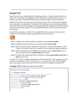 Pooled NAT
Static NAT provides a simple method of translating addresses. A major downfall to the use of
static NAT is the number of configuration entries that must be created on the NAT device; in
addition, the number of global IP addresses must match the number of local IP addresses.
Pooled NAT provides a more dynamic method of providing a one-to-one IP address mapping—
but on a dynamic, as-needed basis. The dynamic NAT translation stays in the translation table
until traffic flow from the local address to the global address has stopped and the timeout period
(24 hours by default) has expired. The unused global IP address is then returned to the pool to
be used again.
Pooled NAT can operate as inside NAT or outside NAT. In this section, we focus on inside
pooled NAT. The steps for configuring inside pooled NAT are as follows:
Step 1. Configure the outside interfaces by using the command ip nat outside.
Step 2. Configure the inside interface by using the command ip nat inside.
Step 3. Specify which by using a standard or extended ACL referenced by number or name.
Using a user-friendly name may be simplest from an operational support perspective.
Step 4. Define the global pool of IP addresses by using the command ip nat pool nat-pool-
name starting-ip ending-ip prefix-length prefix-length.
Step 5. Configure the inside pooled NAT by using the command ip nat inside source list acl
pool nat-pool-name.
Example 15-35 shows a sample configuration for inside pooled NAT. This example uses a NAT
pool with the IP addresses 10.45.1.10 and 10.45.1.11. A named ACL, ACL-NAT-CAPABLE,
allows only packets sourced from the 10.78.9.0/24 network to be eligible for pooled NAT.
Example 15-35 Configuring Inside Pooled NAT
Click here to view code image
R5# configure terminal
Enter configuration commands, one per line. End with CNTL/Z.
R5(config)# ip access-list standard ACL-NAT-CAPABLE
R5(config-std-nacl)# permit 10.78.9.0 0.0.0.255
R5(config-std-nacl)# exit
R5(config)# interface GigabitEthernGi0/0
R5(config-if)# ip nat outside
R5(config-if)# interface GigabitEthernGi0/1
R5(config-if)# ip nat inside
R5(config-if)# exit
 