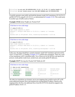 R5(config)# ip nat pool R5-OUTSIDE-POOL 10.45.1.10 10.45.1.11 prefix-length 24
R5(config)# ip nat inside source list ACL-NAT-CAPABLE pool R5-OUTSIDE-POOL
To quickly generate some traffic and build the dynamic inside NAT translations, R7 (10.78.9.7)
and R8 (10.78.9.8), ping R1 (10.123.4.1), as demonstrated in Example 15-36. This could easily
be another type of traffic (such as Telnet).
Example 15-36 Initial Traffic for Pooled NAT
Click here to view code image
R7# ping 10.123.4.1
Type escape sequence to abort.
Sending 5, 100-byte ICMP Echos to 10.123.4.1, timeout is 2 seconds:
!!!!!
Success rate is 100 percent (5/5), round-trip min/avg/max = 1/1/1 ms
Click here to view code image
R8# ping 10.123.4.1
Type escape sequence to abort.
Sending 5, 100-byte ICMP Echos to 10.123.4.1, timeout is 2 seconds:
!!!!!
Success rate is 100 percent (5/5), round-trip min/avg/max = 1/1/1 ms
In this case, the pings should have created a dynamic inside NAT translation and removed the
10.45.1.10 and 10.45.1.11 binding. Example 15-37 confirms this assumption. There are a total
of four translations in R5’s translation table. Two of them are for the full flow and specify the
protocol, inside global, inside local, outside local, and outside global IP addresses.
Example 15-37 Viewing the Pooled NAT Table for R5
Click here to view code image
R5# show ip nat translations
Pro Inside global Inside local Outside local Outside global
icmp 10.45.1.10:0 10.78.9.7:0 10.123.4.1:0 10.123.4.1:0
--- 10.45.1.10 10.78.9.7 --- ---
icmp 10.45.1.11:0 10.78.9.8:0 10.123.4.1:0 10.123.4.1:0
--- 10.45.1.11 10.78.9.8 --- ---
The other two translations are dynamic one-to-one mappings that could be used as R7 or R8
create additional dynamic flows and maintain the existing global IP address. Based on the
mapping before the flow, the additional flows from R8 (10.78.9.8) should be mapped to the
global IP address 10.45.1.11.
 