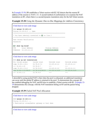 In Example 15-38, R8 establishes a Telnet session with R2. R2 detects that the remote IP
address of the session is 10.45.1.11. A second method of confirmation is to examine the NAT
translation on R5, where there is a second dynamic translation entry for the full Telnet session.
Example 15-38 Using the Dynamic One-to-One Mappings for Address Consistency
Click here to view code image
R8# telnet 10.123.4.2
Trying 10.123.4.2 ... Open
*************************************************************
* You have remotely connected to R2 on line 2
*************************************************************
User Access Verification
Password:
R2# show tcp brief
TCB Local Address Foreign Address (state)
F3B64440 10.123.4.2.23 10.45.1.11.34115 ESTAB
Click here to view code image
R5# show ip nat translations
Pro Inside global Inside local Outside local Outside global
icmp 10.45.1.10:1 10.78.9.7:1 10.123.4.1:1 10.123.4.1:1
--- 10.45.1.10 10.78.9.7 --- ---
icmp 10.45.1.11:1 10.78.9.8:1 10.123.4.1:1 10.123.4.1:1
tcp 10.45.1.11:34115 10.78.9.8:34115 10.123.4.2:23 10.123.4.2:23
--- 10.45.1.11 10.78.9.8 --- ---
A downfall to using pooled NAT is that when the pool is exhausted, no additional translation
can occur until the global IP address is returned to the pool. To demonstrate this concept, R5
has enabled debugging for NAT, and R9 tries to establish a Telnet session with R1. Example 15-
39 demonstrates the concept, with the NAT translation failing on R5 and the packet being
dropped.
Example 15-39 Failed NAT Pool Allocation
Click here to view code image
R9# telnet 10.123.4.1
Trying 10.123.4.1 ...
% Destination unreachable; gateway or host down
Click here to view code image
 