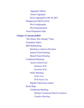 Aggregate Address
Atomic Aggregate
Route Aggregation with AS_SET
Multiprotocol BGP for IPv6
IPv6 Configuration
IPv6 Summarization
Exam Preparation Tasks
Chapter 12 Advanced BGP
“Do I Know This Already?” Quiz
Foundation Topics
BGP Multihoming
Resiliency in Service Providers
Internet Transit Routing
Branch Transit Routing
Conditional Matching
Access Control Lists
Standard ACLs
Extended ACLs
Prefix Matching
Prefix Lists
IPv6 Prefix Lists
Regular Expressions (regex)
Route Maps
Conditional Matching
Multiple Conditional Match Conditions
Complex Matching
 