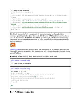 R5# debug ip nat detailed
IP NAT detailed debugging is on
R5#
02:22:58.685: NAT: failed to allocate address for 10.78.9.9, list/map ACL-NAT-
CAPABLE
02:22:58.685: mapping pointer available mapping:0
02:22:58.685: NAT*: Can't create new inside entry - forced_punt_flags: 0
02:22:58.685: NAT: failed to allocate address for 10.78.9.9, list/map ACL-NAT-
CAPABLE
02:22:58.685: mapping pointer available mapping: 0
02:22:58.685: NAT: translation failed (A), dropping packet s=10.78.9.9
d=10.123.4.1
The default timeout for NAT translations is 24 hours, but this can be changed with the
command ip nat translation timeout seconds. The dynamic NAT translations can be cleared
out with the command clear ip nat translation {ip-address | *}, which removes all existing
translations and could interrupt traffic flow on active sessions as they might be assigned new
global IP addresses.
Example 15-40 demonstrates the reset of the NAT translations on R5 for all IP addresses and
then on R9, which is successfully able to gain access to R1 through the newly allocated (reset)
global IP address.
Example 15-40 Clearing NAT Translation to Reset the NAT Pool
Click here to view code image
R5# clear ip nat translation *
Click here to view code image
R9# telnet 10.123.4.1
Trying 10.123.4.1 ... Open
*************************************************************
* You have remotely connected to R1 on line 2
*************************************************************
User Access Verification
Password:
R1#
Port Address Translation
 