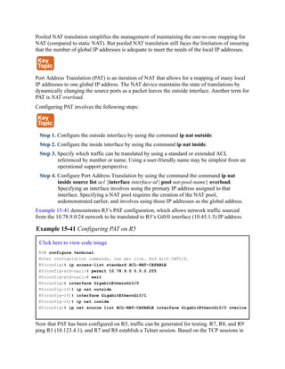 Pooled NAT translation simplifies the management of maintaining the one-to-one mapping for
NAT (compared to static NAT). But pooled NAT translation still faces the limitation of ensuring
that the number of global IP addresses is adequate to meet the needs of the local IP addresses.
Port Address Translation (PAT) is an iteration of NAT that allows for a mapping of many local
IP addresses to one global IP address. The NAT device maintains the state of translations by
dynamically changing the source ports as a packet leaves the outside interface. Another term for
PAT is NAT overload.
Configuring PAT involves the following steps:
Step 1. Configure the outside interface by using the command ip nat outside.
Step 2. Configure the inside interface by using the command ip nat inside.
Step 3. Specify which traffic can be translated by using a standard or extended ACL
referenced by number or name. Using a user-friendly name may be simplest from an
operational support perspective.
Step 4. Configure Port Address Translation by using the command the command ip nat
inside source list acl {interface interface-id | pool nat-pool-name} overload.
Specifying an interface involves using the primary IP address assigned to that
interface. Specifying a NAT pool requires the creation of the NAT pool,
asdemonstrated earlier, and involves using those IP addresses as the global address.
Example 15-41 demonstrates R5’s PAT configuration, which allows network traffic sourced
from the 10.78.9.0/24 network to be translated to R5’s Gi0/0 interface (10.45.1.5) IP address.
Example 15-41 Configuring PAT on R5
Click here to view code image
R5# configure terminal
Enter configuration commands, one per line. End with CNTL/Z.
R5(config)# ip access-list standard ACL-NAT-CAPABLE
R5(config-std-nacl)# permit 10.78.9.0 0.0.0.255
R5(config-std-nacl)# exit
R5(config)# interface GigabitEthernGi0/0
R5(config-if)# ip nat outside
R5(config-if)# interface GigabitEthernGi0/1
R5(config-if)# ip nat inside
R5(config)# ip nat source list ACL-NAT-CAPABLE interface GigabitEthernGi0/0 overloa
Now that PAT has been configured on R5, traffic can be generated for testing. R7, R8, and R9
ping R1 (10.123.4.1), and R7 and R8 establish a Telnet session. Based on the TCP sessions in
 