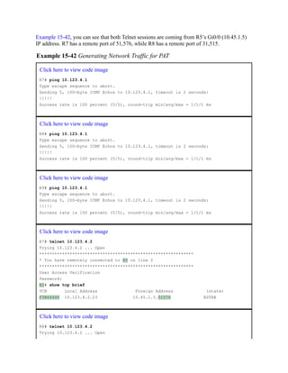 Example 15-42, you can see that both Telnet sessions are coming from R5’s Gi0/0 (10.45.1.5)
IP address. R7 has a remote port of 51,576, while R8 has a remote port of 31,515.
Example 15-42 Generating Network Traffic for PAT
Click here to view code image
R7# ping 10.123.4.1
Type escape sequence to abort.
Sending 5, 100-byte ICMP Echos to 10.123.4.1, timeout is 2 seconds:
!!!!!
Success rate is 100 percent (5/5), round-trip min/avg/max = 1/1/1 ms
Click here to view code image
R8# ping 10.123.4.1
Type escape sequence to abort.
Sending 5, 100-byte ICMP Echos to 10.123.4.1, timeout is 2 seconds:
!!!!!
Success rate is 100 percent (5/5), round-trip min/avg/max = 1/1/1 ms
Click here to view code image
R9# ping 10.123.4.1
Type escape sequence to abort.
Sending 5, 100-byte ICMP Echos to 10.123.4.1, timeout is 2 seconds:
!!!!!
Success rate is 100 percent (5/5), round-trip min/avg/max = 1/1/1 ms
Click here to view code image
R7# telnet 10.123.4.2
Trying 10.123.4.2 ... Open
*************************************************************
* You have remotely connected to R2 on line 2
*************************************************************
User Access Verification
Password:
R2# show tcp brief
TCB Local Address Foreign Address (state)
F3B64440 10.123.4.2.23 10.45.1.5.51576 ESTAB
Click here to view code image
R8# telnet 10.123.4.2
Trying 10.123.4.2 ... Open
 