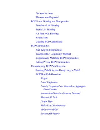 Optional Actions
The continue Keyword
BGP Route Filtering and Manipulation
Distribute List Filtering
Prefix List Filtering
AS Path ACL Filtering
Route Maps
Clearing BGP Connections
BGP Communities
Well-Known Communities
Enabling BGP Community Support
Conditionally Matching BGP Communities
Setting Private BGP Communities
Understanding BGP Path Selection
Routing Path Selection Using Longest Match
BGP Best Path Overview
Weight
Local Preference
Locally Originated via Network or Aggregate
Advertisement
Accumulated Interior Gateway Protocol
Shortest AS Path
Origin Type
Multi-Exit Discriminator
eBGP over iBGP
Lowest IGP Metric
 