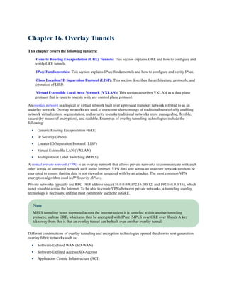 Chapter 16. Overlay Tunnels
This chapter covers the following subjects:
Generic Routing Encapsulation (GRE) Tunnels: This section explains GRE and how to configure and
verify GRE tunnels.
IPsec Fundamentals: This section explains IPsec fundamentals and how to configure and verify IPsec.
Cisco Location/ID Separation Protocol (LISP): This section describes the architecture, protocols, and
operation of LISP.
Virtual Extensible Local Area Network (VXLAN): This section describes VXLAN as a data plane
protocol that is open to operate with any control plane protocol.
An overlay network is a logical or virtual network built over a physical transport network referred to as an
underlay network. Overlay networks are used to overcome shortcomings of traditional networks by enabling
network virtualization, segmentation, and security to make traditional networks more manageable, flexible,
secure (by means of encryption), and scalable. Examples of overlay tunneling technologies include the
following:
Generic Routing Encapsulation (GRE)
IP Security (IPsec)
Locator ID/Separation Protocol (LISP)
Virtual Extensible LAN (VXLAN)
Multiprotocol Label Switching (MPLS)
A virtual private network (VPN) is an overlay network that allows private networks to communicate with each
other across an untrusted network such as the Internet. VPN data sent across an unsecure network needs to be
encrypted to ensure that the data is not viewed or tampered with by an attacker. The most common VPN
encryption algorithm used is IP Security (IPsec).
Private networks typically use RFC 1918 address space (10.0.0.0/8,172.16.0.0/12, and 192.168.0.0/16), which
is not routable across the Internet. To be able to create VPNs between private networks, a tunneling overlay
technology is necessary, and the most commonly used one is GRE.
Note
MPLS tunneling is not supported across the Internet unless it is tunneled within another tunneling
protocol, such as GRE, which can then be encrypted with IPsec (MPLS over GRE over IPsec). A key
takeaway from this is that an overlay tunnel can be built over another overlay tunnel.
Different combinations of overlay tunneling and encryption technologies opened the door to next-generation
overlay fabric networks such as:
Software-Defined WAN (SD-WAN)
Software-Defined Access (SD-Access)
Application Centric Infrastructure (ACI)
 