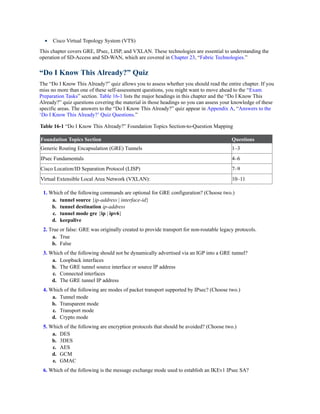 Cisco Virtual Topology System (VTS)
This chapter covers GRE, IPsec, LISP, and VXLAN. These technologies are essential to understanding the
operation of SD-Access and SD-WAN, which are covered in Chapter 23, “Fabric Technologies.”
“Do I Know This Already?” Quiz
The “Do I Know This Already?” quiz allows you to assess whether you should read the entire chapter. If you
miss no more than one of these self-assessment questions, you might want to move ahead to the “Exam
Preparation Tasks” section. Table 16-1 lists the major headings in this chapter and the “Do I Know This
Already?” quiz questions covering the material in those headings so you can assess your knowledge of these
specific areas. The answers to the “Do I Know This Already?” quiz appear in Appendix A, “Answers to the
‘Do I Know This Already?’ Quiz Questions.”
Table 16-1 “Do I Know This Already?” Foundation Topics Section-to-Question Mapping
Foundation Topics Section Questions
Generic Routing Encapsulation (GRE) Tunnels 1–3
IPsec Fundamentals 4–6
Cisco Location/ID Separation Protocol (LISP) 7–9
Virtual Extensible Local Area Network (VXLAN): 10–11
1. Which of the following commands are optional for GRE configuration? (Choose two.)
a. tunnel source {ip-address | interface-id}
b. tunnel destination ip-address
c. tunnel mode gre {ip | ipv6}
d. keepalive
2. True or false: GRE was originally created to provide transport for non-routable legacy protocols.
a. True
b. False
3. Which of the following should not be dynamically advertised via an IGP into a GRE tunnel?
a. Loopback interfaces
b. The GRE tunnel source interface or source IP address
c. Connected interfaces
d. The GRE tunnel IP address
4. Which of the following are modes of packet transport supported by IPsec? (Choose two.)
a. Tunnel mode
b. Transparent mode
c. Transport mode
d. Crypto mode
5. Which of the following are encryption protocols that should be avoided? (Choose two.)
a. DES
b. 3DES
c. AES
d. GCM
e. GMAC
6. Which of the following is the message exchange mode used to establish an IKEv1 IPsec SA?
 