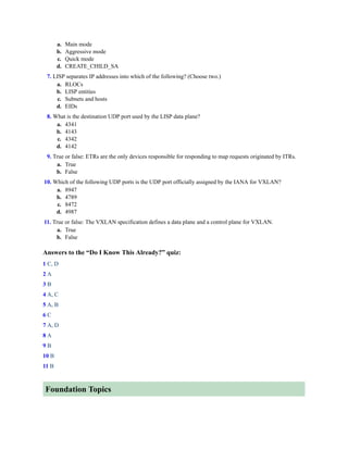 a. Main mode
b. Aggressive mode
c. Quick mode
d. CREATE_CHILD_SA
7. LISP separates IP addresses into which of the following? (Choose two.)
a. RLOCs
b. LISP entities
c. Subnets and hosts
d. EIDs
8. What is the destination UDP port used by the LISP data plane?
a. 4341
b. 4143
c. 4342
d. 4142
9. True or false: ETRs are the only devices responsible for responding to map requests originated by ITRs.
a. True
b. False
10. Which of the following UDP ports is the UDP port officially assigned by the IANA for VXLAN?
a. 8947
b. 4789
c. 8472
d. 4987
11. True or false: The VXLAN specification defines a data plane and a control plane for VXLAN.
a. True
b. False
Answers to the “Do I Know This Already?” quiz:
1 C, D
2 A
3 B
4 A, C
5 A, B
6 C
7 A, D
8 A
9 B
10 B
11 B
Foundation Topics
 
