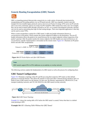 Generic Routing Encapsulation (GRE) Tunnels
GRE is a tunneling protocol that provides connectivity to a wide variety of network-layer protocols by
encapsulating and forwarding packets over an IP-based network. GRE was originally created to provide
transport for non-routable legacy protocols such as Internetwork Packet Exchange (IPX) across an IP network
and is now more commonly used as an overlay for IPv4 and IPv6. GRE tunnels have many uses. For example,
they can be used to tunnel traffic through a firewall or an ACL or to connect discontiguous networks, and they
can even be used as networking duct tape for bad routing designs. Their most important application is that they
can be used to create VPNs.
When a router encapsulates a packet for a GRE tunnel, it adds new header information (known as
encapsulation) to the packet, which contains the remote endpoint IP address as the destination. The new IP
header information allows the packet to be routed between the two tunnel endpoints without inspection of the
packet’s payload. After the packet reaches the remote endpoint, the GRE headers are removed (known as de-
encapsulation), and the original packet is forwarded out the remote router. Figure 16-1 illustrates an IP packet
before and after GRE encapsulation.
Figure 16-1 IP Packet Before and After GRE Headers
Note
GRE tunnels support IPv4 or IPv6 addresses as an underlay or overlay network.
The following sections explain the fundamentals of a GRE tunnel as well as the process for configuring them.
GRE Tunnel Configuration
Figure 16-2 illustrates a topology where R1 and R2 are using their respective ISP routers as their default
gateways to reach the Internet. This allows R1 and R2 to reach each other’s Internet-facing interfaces (g0/1 on
both) to form a GRE tunnel over the Internet. For this case, the Internet, represented by 100.64.0.0/16, is the
transport (underlay) network, and 192.168.100.0/24 is the GRE tunnel (overlay network).
Figure 16-2 GRE Tunnel Topology
Example 16-1 shows the routing table of R1 before the GRE tunnel is created. Notice that there is a default
route pointing to ISP1.
Example 16-1 R1’s Routing Table Without the GRE Tunnel
 