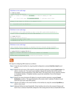 Click here to view code image
R1# show ip route
! Output omitted for brevity
Codes: L - local, C - connected, S - static, R - RIP, M - mobile, B - BGP
..
ia - IS-IS inter area, * - candidate default, U - per-user static route
Gateway of last resort is 100.64.1.2 to network 0.0.0.0
S* 0.0.0.0/0 [1/0] via 100.64.1.2
..
Click here to view code image
! A traceroute to R2's LAN interface is sent to the ISP1 router which blackholes it
! since it has no reachability into R2's LAN networks.
R1# trace 10.2.2.2
Tracing the route to 10.2.2.2
1 100.64.1.2 2 msec 2 msec 3 msec
2 100.64.1.2 !H !H *
Click here to view code image
! R2's Internet facing interface is reachable from R1's Internet facing interface.
! These Internet facing addresses will be used as endpoints for the GRE tunnels
R1# ping 100.64.2.2 source 100.64.1.1
Sending 5, 100-byte ICMP Echos to 100.64.2.2, timeout is 2 seconds:
!!!!!
Success rate is 100 percent (5/5), round-trip min/avg/max = 2/3/5 ms
The steps for configuring GRE tunnels are as follows:
Step 1. Create the tunnel interface by using the global configuration command interface tunnel tunnel-
number.
Step 2. Identify the local source of the tunnel by using the interface parameter command tunnel source {ip-
address | interface-id}. The tunnel source interface indicates the interface that will be used for
encapsulation and de-encapsulation of the GRE tunnel. The tunnel source can be a physical interface
or a loopback interface. A loopback interface can provide reachability if one of the transport
interfaces fails.
Step 3. Identify the remote destination IP address by using the interface parameter command tunnel
destination ip-address. The tunnel destination is the remote router’s underlay IP address toward
which the local router sends GRE packets.
Step 4. Allocate an IP address to the tunnel interface to the interface by using the command ip address ip-
address subnet-mask.
Step 5. (Optional) Define the tunnel bandwidth. Virtual interfaces do not have the concept of latency and
need to have a reference bandwidth configured so that routing protocols that use bandwidth for best-
 