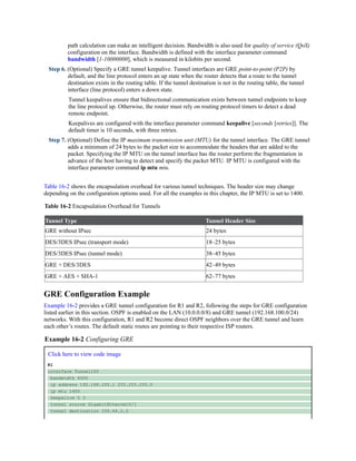 path calculation can make an intelligent decision. Bandwidth is also used for quality of service (QoS)
configuration on the interface. Bandwidth is defined with the interface parameter command
bandwidth [1-10000000], which is measured in kilobits per second.
Step 6. (Optional) Specify a GRE tunnel keepalive. Tunnel interfaces are GRE point-to-point (P2P) by
default, and the line protocol enters an up state when the router detects that a route to the tunnel
destination exists in the routing table. If the tunnel destination is not in the routing table, the tunnel
interface (line protocol) enters a down state.
Tunnel keepalives ensure that bidirectional communication exists between tunnel endpoints to keep
the line protocol up. Otherwise, the router must rely on routing protocol timers to detect a dead
remote endpoint.
Keepalives are configured with the interface parameter command keepalive [seconds [retries]]. The
default timer is 10 seconds, with three retries.
Step 7. (Optional) Define the IP maximum transmission unit (MTU) for the tunnel interface. The GRE tunnel
adds a minimum of 24 bytes to the packet size to accommodate the headers that are added to the
packet. Specifying the IP MTU on the tunnel interface has the router perform the fragmentation in
advance of the host having to detect and specify the packet MTU. IP MTU is configured with the
interface parameter command ip mtu mtu.
Table 16-2 shows the encapsulation overhead for various tunnel techniques. The header size may change
depending on the configuration options used. For all the examples in this chapter, the IP MTU is set to 1400.
Table 16-2 Encapsulation Overhead for Tunnels
Tunnel Type Tunnel Header Size
GRE without IPsec 24 bytes
DES/3DES IPsec (transport mode) 18–25 bytes
DES/3DES IPsec (tunnel mode) 38–45 bytes
GRE + DES/3DES 42–49 bytes
GRE + AES + SHA-1 62–77 bytes
GRE Configuration Example
Example 16-2 provides a GRE tunnel configuration for R1 and R2, following the steps for GRE configuration
listed earlier in this section. OSPF is enabled on the LAN (10.0.0.0/8) and GRE tunnel (192.168.100.0/24)
networks. With this configuration, R1 and R2 become direct OSPF neighbors over the GRE tunnel and learn
each other’s routes. The default static routes are pointing to their respective ISP routers.
Example 16-2 Configuring GRE
Click here to view code image
R1
interface Tunnel100
bandwidth 4000
ip address 192.168.100.1 255.255.255.0
ip mtu 1400
keepalive 5 3
tunnel source GigabitEthernet0/1
tunnel destination 100.64.2.2
 