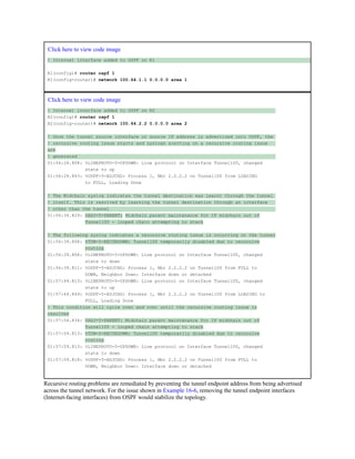 Click here to view code image
! Internet interface added to OSPF on R1
R1(config)# router ospf 1
R1(config-router)# network 100.64.1.1 0.0.0.0 area 1
Click here to view code image
! Internet interface added to OSPF on R2
R2(config)# router ospf 1
R2(config-router)# network 100.64.2.2 0.0.0.0 area 2
! Once the tunnel source interface or source IP address is advertised into OSPF, the
! recursive routing issue starts and syslogs alerting on a recursive routing issue
are
! generated
01:56:24.808: %LINEPROTO-5-UPDOWN: Line protocol on Interface Tunnel100, changed
state to up
01:56:24.843: %OSPF-5-ADJCHG: Process 1, Nbr 2.2.2.2 on Tunnel100 from LOADING
to FULL, Loading Done
! The Midchain syslog indicates the tunnel destination was learnt through the tunnel
! itself. This is resolved by learning the tunnel destination through an interface
! other than the tunnel
01:56:34.829: %ADJ-5-PARENT: Midchain parent maintenance for IP midchain out of
Tunnel100 - looped chain attempting to stack
! The following syslog indicates a recursive routing issue is occurring on the tunnel
01:56:39.808: %TUN-5-RECURDOWN: Tunnel100 temporarily disabled due to recursive
routing
01:56:39.808: %LINEPROTO-5-UPDOWN: Line protocol on Interface Tunnel100, changed
state to down
01:56:39.811: %OSPF-5-ADJCHG: Process 1, Nbr 2.2.2.2 on Tunnel100 from FULL to
DOWN, Neighbor Down: Interface down or detached
01:57:44.813: %LINEPROTO-5-UPDOWN: Line protocol on Interface Tunnel100, changed
state to up
01:57:44.849: %OSPF-5-ADJCHG: Process 1, Nbr 2.2.2.2 on Tunnel100 from LOADING to
FULL, Loading Done
! This condition will cycle over and over until the recursive routing issue is
resolved
01:57:54.834: %ADJ-5-PARENT: Midchain parent maintenance for IP midchain out of
Tunnel100 - looped chain attempting to stack
01:57:59.813: %TUN-5-RECURDOWN: Tunnel100 temporarily disabled due to recursive
routing
01:57:59.813: %LINEPROTO-5-UPDOWN: Line protocol on Interface Tunnel100, changed
state to down
01:57:59.818: %OSPF-5-ADJCHG: Process 1, Nbr 2.2.2.2 on Tunnel100 from FULL to
DOWN, Neighbor Down: Interface down or detached
Recursive routing problems are remediated by preventing the tunnel endpoint address from being advertised
across the tunnel network. For the issue shown in Example 16-6, removing the tunnel endpoint interfaces
(Internet-facing interfaces) from OSPF would stabilize the topology.
 