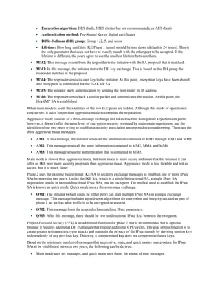 Encryption algorithm: DES (bad), 3DES (better but not recommended), or AES (best)
Authentication method: Pre-Shared Key or digital certificates
Diffie-Hellman (DH) group: Group 1, 2, 5, and so on
Lifetime: How long until this IKE Phase 1 tunnel should be torn down (default is 24 hours). This is
the only parameter that does not have to exactly match with the other peer to be accepted. If the
lifetime is different, the peers agree to use the smallest lifetime between them.
MM2: This message is sent from the responder to the initiator with the SA proposal that it matched.
MM3: In this message, the initiator starts the DH key exchange. This is based on the DH group the
responder matches in the proposal.
MM4: The responder sends its own key to the initiator. At this point, encryption keys have been shared,
and encryption is established for the ISAKMP SA.
MM5: The initiator starts authentication by sending the peer router its IP address.
MM6: The responder sends back a similar packet and authenticates the session. At this point, the
ISAKMP SA is established.
When main mode is used, the identities of the two IKE peers are hidden. Although this mode of operation is
very secure, it takes longer than aggressive mode to complete the negotiation.
Aggressive mode consists of a three-message exchange and takes less time to negotiate keys between peers;
however, it doesn’t offer the same level of encryption security provided by main mode negotiation, and the
identities of the two peers trying to establish a security association are exposed to eavesdropping. These are the
three aggressive mode messages:
AM1: In this message, the initiator sends all the information contained in MM1 through MM3 and MM5.
AM2: This message sends all the same information contained in MM2, MM4, and MM6.
AM3: This message sends the authentication that is contained in MM5.
Main mode is slower than aggressive mode, but main mode is more secure and more flexible because it can
offer an IKE peer more security proposals than aggressive mode. Aggressive mode is less flexible and not as
secure, but it is much faster.
Phase 2 uses the existing bidirectional IKE SA to securely exchange messages to establish one or more IPsec
SAs between the two peers. Unlike the IKE SA, which is a single bidirectional SA, a single IPsec SA
negotiation results in two unidirectional IPsec SAs, one on each peer. The method used to establish the IPsec
SA is known as quick mode. Quick mode uses a three-message exchange:
QM1: The initiator (which could be either peer) can start multiple IPsec SAs in a single exchange
message. This message includes agreed-upon algorithms for encryption and integrity decided as part of
phase 1, as well as what traffic is to be encrypted or secured.
QM2: This message from the responder has matching IPsec parameters.
QM3: After this message, there should be two unidirectional IPsec SAs between the two peers.
Perfect Forward Secrecy (PFS) is an additional function for phase 2 that is recommended but is optional
because it requires additional DH exchanges that require additional CPU cycles. The goal of this function is to
create greater resistance to crypto attacks and maintain the privacy of the IPsec tunnels by deriving session keys
independently of any previous key. This way, a compromised key does not compromise future keys.
Based on the minimum number of messages that aggressive, main, and quick modes may produce for IPsec
SAs to be established between two peers, the following can be derived:
Main mode uses six messages, and quick mode uses three, for a total of nine messages.
 
