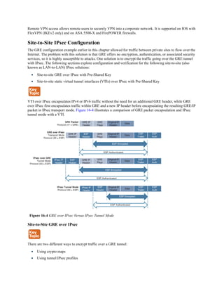 Remote VPN access allows remote users to securely VPN into a corporate network. It is supported on IOS with
FlexVPN (IKEv2 only) and on ASA 5500-X and FirePOWER firewalls.
Site-to-Site IPsec Configuration
The GRE configuration example earlier in this chapter allowed for traffic between private sites to flow over the
Internet. The problem with this solution is that GRE offers no encryption, authentication, or associated security
services, so it is highly susceptible to attacks. One solution is to encrypt the traffic going over the GRE tunnel
with IPsec. The following sections explore configuration and verification for the following site-to-site (also
known as LAN-to-LAN) IPsec solutions:
Site-to-site GRE over IPsec with Pre-Shared Key
Site-to-site static virtual tunnel interfaces (VTIs) over IPsec with Pre-Shared Key
VTI over IPsec encapsulates IPv4 or IPv6 traffic without the need for an additional GRE header, while GRE
over IPsec first encapsulates traffic within GRE and a new IP header before encapsulating the resulting GRE/IP
packet in IPsec transport mode. Figure 16-4 illustrates a comparison of GRE packet encapsulation and IPsec
tunnel mode with a VTI.
Figure 16-4 GRE over IPsec Versus IPsec Tunnel Mode
Site-to-Site GRE over IPsec
There are two different ways to encrypt traffic over a GRE tunnel:
Using crypto maps
Using tunnel IPsec profiles
 