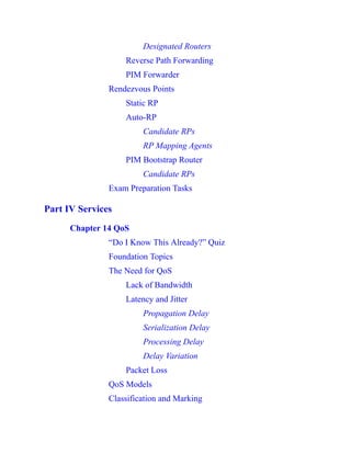 Designated Routers
Reverse Path Forwarding
PIM Forwarder
Rendezvous Points
Static RP
Auto-RP
Candidate RPs
RP Mapping Agents
PIM Bootstrap Router
Candidate RPs
Exam Preparation Tasks
Part IV Services
Chapter 14 QoS
“Do I Know This Already?” Quiz
Foundation Topics
The Need for QoS
Lack of Bandwidth
Latency and Jitter
Propagation Delay
Serialization Delay
Processing Delay
Delay Variation
Packet Loss
QoS Models
Classification and Marking
 