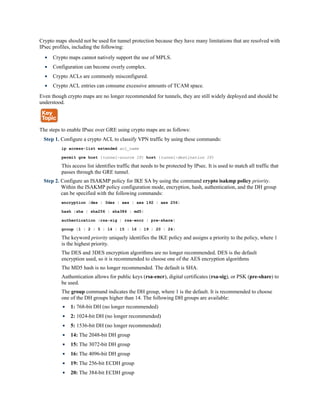 Crypto maps should not be used for tunnel protection because they have many limitations that are resolved with
IPsec profiles, including the following:
Crypto maps cannot natively support the use of MPLS.
Configuration can become overly complex.
Crypto ACLs are commonly misconfigured.
Crypto ACL entries can consume excessive amounts of TCAM space.
Even though crypto maps are no longer recommended for tunnels, they are still widely deployed and should be
understood.
The steps to enable IPsec over GRE using crypto maps are as follows:
Step 1. Configure a crypto ACL to classify VPN traffic by using these commands:
ip access-list extended acl_name
permit gre host {tunnel-source IP} host {tunnel-destination IP}
This access list identifies traffic that needs to be protected by IPsec. It is used to match all traffic that
passes through the GRE tunnel.
Step 2. Configure an ISAKMP policy for IKE SA by using the command crypto isakmp policy priority.
Within the ISAKMP policy configuration mode, encryption, hash, authentication, and the DH group
can be specified with the following commands:
encryption {des | 3des | aes | aes 192 | aes 256}
hash {sha | sha256 | sha384 | md5}
authentication {rsa-sig | rsa-encr | pre-share}
group {1 | 2 | 5 | 14 | 15 | 16 | 19 | 20 | 24}
The keyword priority uniquely identifies the IKE policy and assigns a priority to the policy, where 1
is the highest priority.
The DES and 3DES encryption algorithms are no longer recommended. DES is the default
encryption used, so it is recommended to choose one of the AES encryption algorithms
The MD5 hash is no longer recommended. The default is SHA.
Authentication allows for public keys (rsa-encr), digital certificates (rsa-sig), or PSK (pre-share) to
be used.
The group command indicates the DH group, where 1 is the default. It is recommended to choose
one of the DH groups higher than 14. The following DH groups are available:
1: 768-bit DH (no longer recommended)
2: 1024-bit DH (no longer recommended)
5: 1536-bit DH (no longer recommended)
14: The 2048-bit DH group
15: The 3072-bit DH group
16: The 4096-bit DH group
19: The 256-bit ECDH group
20: The 384-bit ECDH group
 