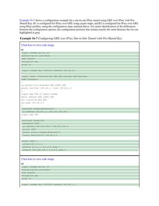 Example 16-7 shows a configuration example for a site-to-site IPsec tunnel using GRE over IPsec with Pre-
Shared Key. R1 is configured for IPsec over GRE using crypto maps, and R2 is configured for IPsec over GRE
using IPsec profiles, using the configuration steps outlined above. For easier identification of the differences
between the configuration options, the configuration portions that remain exactly the same between the two are
highlighted in gray.
Example 16-7 Configuring GRE over IPsec Site-to-Site Tunnel with Pre-Shared Key
Click here to view code image
R1
crypto isakmp policy 10
authentication pre-share
hash sha256
encryption aes
group 14
!
crypto isakmp key CISCO123 address 100.64.2.2
!
crypto ipsec transform-set AES_SHA esp-aes esp-sha-hmac
mode transport
!
ip access-list extended GRE_IPSEC_VPN
permit gre host 100.64.1.1 host 100.64.2.2
!
crypto map VPN 10 ipsec-isakmp
match address GRE_IPSEC_VPN
set transform AES_SHA
set peer 100.64.2.2
!
interface GigabitEthernet0/1
ip address 100.64.1.1 255.255.255.252
crypto map VPN
!
interface Tunnel100
bandwidth 4000
ip address 192.168.100.1 255.255.255.0
ip mtu 1400
tunnel source GigabitEthernet0/1
tunnel destination 100.64.2.2
router ospf 1
router-id 1.1.1.1
network 10.1.1.1 0.0.0.0 area 1
network 192.168.100.1 0.0.0.0 area 0
Click here to view code image
R2
crypto isakmp policy 10
authentication pre-share
hash sha256
encryption aes
group 14
crypto isakmp key CISCO123 address 100.64.1.1
 