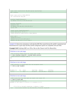 crypto ipsec transform-set AES_SHA esp-aes esp-sha-hmac
mode transport
crypto ipsec profile IPSEC_PROFILE
set transform-set AES_SHA
interface GigabitEthernet0/1
ip address 100.64.2.2 255.255.255.252
interface Tunnel100
bandwidth 4000
ip address 192.168.100.2 255.255.255.0
ip mtu 1400
tunnel source GigabitEthernet0/1
tunnel destination 100.64.1.1
tunnel protection ipsec profile IPSEC_PROFILE
router ospf 1
router-id 2.2.2.2
network 10.2.2.0 0.0.0.255 area 2
network 192.168.100.2 0.0.0.0 area 0
Example 16-8 shows the commands to verify that the GRE IPsec tunnel between R1 and R2 is operational and
demonstrates how crypto maps and IPsec profile configuration options are compatible with each other.
Example 16-8 Verifying GRE over IPsec Site-to-Site Tunnel with Pre-Shared Key
Click here to view code image
! The following command shows the tunnel type is GRE
R1# show interface tunnel100 | include Tunnel protocol
Tunnel protocol/transport GRE/IP
R1#
Click here to view code image
! OSPF adjacency is established over the encrypted tunnel
R1# show ip ospf neighbor
Neighbor ID Pri State Dead Time Address Interface
2.2.2.2 0 FULL/ - 00:00:38 192.168.100.2 Tunnel100
Click here to view code image
! OSPF routes from the IPsec peer are learnt over tunnel 100
R1# show ip route ospf
! Output omitted for brevity
Gateway of last resort is 100.64.1.2 to network 0.0.0.0
10.0.0.0/8 is variably subnetted, 3 subnets, 2 masks
O IA 10.2.2.0/24 [110/26] via 192.168.100.2, 00:03:30, Tunnel100
 