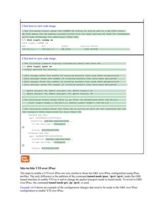 Click here to view code image
! The following output shows the ISAKMP SA status is active and in a QM_IDLE state.
QM_IDLE means the SA remains authenticated with its peer and may be used for subsequent
quick mode exchanges for additional IPsec SAs.
R1# show crypto isakmp sa
IPv4 Crypto ISAKMP SA
dst src state conn-id status
100.64.1.1 100.64.2.2 QM_IDLE 1008 ACTIVE
Click here to view code image
! The following command displays information about the IPsec SA
R1# show crypto ipsec sa
! Output omitted for brevity
! pkts encaps shows the number of outgoing packets that have been encapsulated
! pkts encrypt shows the number of outgoing packets that have been decrypted
! pkts decaps shows the number of incoming packets that have been decapsulated
! pkts decrypt shows the number of incoming packets that have been decrypted
#pkts encaps: 40, #pkts encrypt: 40, #pkts digest: 40
#pkts decaps: 38, #pkts decrypt: 38, #pkts verify: 38
..
! The following output shows there is an IPsec SA established with 100.64.2.2
local crypto endpt.: 100.64.1.1, remote crypto endpt.: 100.64.2.2
..
! The following output shows the IPsec SA is active as well as the transform set and
the transport mode negotiated for both IPsec SAs
inbound esp sas:
spi: 0x1A945CC1(445930689)
transform: esp-aes esp-sha-hmac ,
in use settings ={Transport, }
..
Status: ACTIVE(ACTIVE)
outbound esp sas:
spi: 0xDBE8D78F(3689469839)
transform: esp-aes esp-sha-hmac ,
in use settings ={Transport, }
..
Status: ACTIVE(ACTIVE)
Site-to-Site VTI over IPsec
The steps to enable a VTI over IPsec are very similar to those for GRE over IPsec configuration using IPsec
profiles. The only difference is the addition of the command tunnel mode ipsec {ipv4 | ipv6} under the GRE
tunnel interface to enable VTI on it and to change the packet transport mode to tunnel mode. To revert to GRE
over IPsec, the command tunnel mode gre {ip | ipv6} is used.
Example 16-9 shows an example of the configuration changes that need to be made to the GRE over IPsec
configuration to enable VTI over IPsec.
 