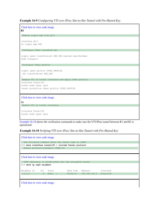 Example 16-9 Configuring VTI over IPsec Site-to-Site Tunnel with Pre-Shared Key
Click here to view code image
R1
!Remove crypto map from g0/1
interface g0/1
no crypto map VPN
!Configure IPsec transform set
crypto ipsec transform-set AES_SHA esp-aes esp-sha-hmac
mode transport
!Configure IPsec profile
crypto ipsec profile IPSEC_PROFILE
set transform-set AES_SHA
!
!Enable VTI on tunnel interface and apply IPSec profile
interface Tunnel100
tunnel mode ipsec ipv4
tunnel protection ipsec profile IPSEC_PROFILE
Click here to view code image
R2
!Enable VTI on tunnel interface
interface Tunnel100
tunnel mode ipsec ipv4
Example 16-10 shows the verification commands to make sure the VTI IPsec tunnel between R1 and R2 is
operational.
Example 16-10 Verifying VTI over IPsec Site-to-Site Tunnel with Pre-Shared Key
Click here to view code image
! The following command shows the tunnel type is IPSEC
R1# show interface tunnel100 | include Tunnel protocol
Tunnel protocol/transport IPSEC/IP
Click here to view code image
! OSPF adjacency is established over the encrypted tunnel
R1# show ip ospf neighbor
Neighbor ID Pri State Dead Time Address Interface
2.2.2.2 0 FULL/ - 00:00:33 192.168.100.2 Tunnel100
Click here to view code image
 