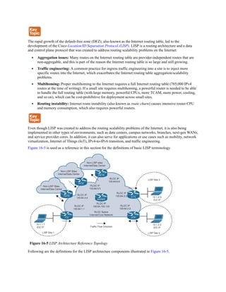 The rapid growth of the default-free zone (DFZ), also known as the Internet routing table, led to the
development of the Cisco Location/ID Separation Protocol (LISP). LISP is a routing architecture and a data
and control plane protocol that was created to address routing scalability problems on the Internet:
Aggregation issues: Many routes on the Internet routing table are provider-independent routes that are
non-aggregable, and this is part of the reason the Internet routing table is so large and still growing.
Traffic engineering: A common practice for ingress traffic engineering into a site is to inject more
specific routes into the Internet, which exacerbates the Internet routing table aggregation/scalability
problems.
Multihoming: Proper multihoming to the Internet requires a full Internet routing table (785,000 IPv4
routes at the time of writing). If a small site requires multihoming, a powerful router is needed to be able
to handle the full routing table (with large memory, powerful CPUs, more TCAM, more power, cooling,
and so on), which can be cost-prohibitive for deployment across small sites.
Routing instability: Internet route instability (also known as route churn) causes intensive router CPU
and memory consumption, which also requires powerful routers.
Even though LISP was created to address the routing scalability problems of the Internet, it is also being
implemented in other types of environments, such as data centers, campus networks, branches, next-gen WANs,
and service provider cores. In addition, it can also serve for applications or use cases such as mobility, network
virtualization, Internet of Things (IoT), IPv4-to-IPv6 transition, and traffic engineering.
Figure 16-5 is used as a reference in this section for the definitions of basic LISP terminology.
Figure 16-5 LISP Architecture Reference Topology
Following are the definitions for the LISP architecture components illustrated in Figure 16-5.
 