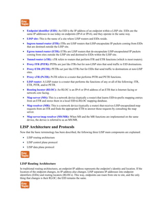 Endpoint identifier (EID): An EID is the IP address of an endpoint within a LISP site. EIDs are the
same IP addresses in use today on endpoints (IPv4 or IPv6), and they operate in the same way.
LISP site: This is the name of a site where LISP routers and EIDs reside.
Ingress tunnel router (ITR): ITRs are LISP routers that LISP-encapsulate IP packets coming from EIDs
that are destined outside the LISP site.
Egress tunnel router (ETR): ETRs are LISP routers that de-encapsulate LISP-encapsulated IP packets
coming from sites outside the LISP site and destined to EIDs within the LISP site.
Tunnel router (xTR): xTR refers to routers that perform ITR and ETR functions (which is most routers).
Proxy ITR (PITR): PITRs are just like ITRs but for non-LISP sites that send traffic to EID destinations.
Proxy ETR (PETR): PETRs act just like ETRs but for EIDs that send traffic to destinations at non-LISP
sites.
Proxy xTR (PxTR): PxTR refers to a router that performs PITR and PETR functions.
LISP router: A LISP router is a router that performs the functions of any or all of the following: ITR,
ETR, PITR, and/or PETR.
Routing locator (RLOC): An RLOC is an IPv4 or IPv6 address of an ETR that is Internet facing or
network core facing.
Map server (MS): This is a network device (typically a router) that learns EID-to-prefix mapping entries
from an ETR and stores them in a local EID-to-RLOC mapping database.
Map resolver (MR): This is a network device (typically a router) that receives LISP-encapsulated map
requests from an ITR and finds the appropriate ETR to answer those requests by consulting the map
server.
Map server/map resolver (MS/MR): When MS and the MR functions are implemented on the same
device, the device is referred to as an MS/MR.
LISP Architecture and Protocols
Now that the basic terminology has been described, the following three LISP main components are explained:
LISP routing architecture
LISP control plane protocol
LISP data plane protocol
LISP Routing Architecture
In traditional routing architectures, an endpoint IP address represents the endpoint’s identity and location. If the
location of the endpoint changes, its IP address also changes. LISP separates IP addresses into endpoint
identifiers (EIDs) and routing locators (RLOCs). This way, endpoints can roam from site to site, and the only
thing that changes is their RLOC; the EID remains the same.
 
