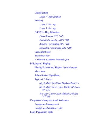 Classification
Layer 7 Classification
Marking
Layer 2 Marking
Layer 3 Marking
DSCP Per-Hop Behaviors
Class Selector (CS) PHB
Default Forwarding (DF) PHB
Assured Forwarding (AF) PHB
Expedited Forwarding (EF) PHB
Scavenger Class
Trust Boundary
A Practical Example: Wireless QoS
Policing and Shaping
Placing Policers and Shapers in the Network
Markdown
Token Bucket Algorithms
Types of Policers
Single-Rate Two-Color Markers/Policers
Single-Rate Three-Color Markers/Policers
(srTCM)
Two-Rate Three-Color Markers/Policers
(trTCM)
Congestion Management and Avoidance
Congestion Management
Congestion-Avoidance Tools
Exam Preparation Tasks
 