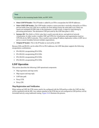 Note
For details on the remaining header fields, see RFC 6830.
Outer LISP IP header: This IP header is added by an ITR to encapsulate the EID IP addresses.
Outer LISP UDP header: The UDP header contains a source port that is tactically selected by an ITR to
prevent traffic from one LISP site to another site from taking exactly the same path even if there are
equal-cost multipath (ECMP) links to the destination; in other words, it improves load sharing by
preventing polarization. The destination UDP port used by the LISP data plane is 4341.
Instance ID: This field is a 24-bit value that is used to provide device- and path-level network
virtualization. In other words, it enables VRF and VPNs for virtualization and segmentation much as
VPN IDs do for MPLS networks. This is useful in preventing IP address duplication within a LISP site or
just as a secure boundary between multiple organizations.
Original IP header: This is the IP header as received by an EID.
Because EIDs and RLOCs can be either IPv4 or IPv6 addresses, the LISP data plane supports the following
encapsulation combinations:
IPv4 RLOCs encapsulating IPv4 EIDs
IPv4 RLOCs encapsulating IPv6 EIDs
IPv6 RLOCs encapsulating IPv4 EIDs
IPv6 RLOCs encapsulating IPv6 EIDs
LISP Operation
This section describes the following LISP operational components:
Map registration and map notify
Map request and map reply
LISP data path
Proxy ETR
Proxy ITR
Map Registration and Notification
When setting up LISP, the ETR routers need to be configured with the EID prefixes within the LISP site that
will be registered with the MS. Any subnets attached to the ETR that are not configured as EID prefixes will be
forwarded natively using traditional routing. Figure 16-8 illustrates this process.
 