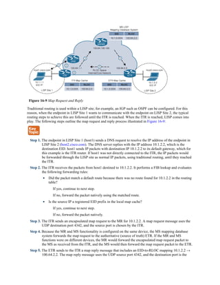Figure 16-9 Map Request and Reply
Traditional routing is used within a LISP site; for example, an IGP such as OSPF can be configured. For this
reason, when the endpoint in LISP Site 1 wants to communicate with the endpoint on LISP Site 2, the typical
routing steps to achieve this are followed until the ITR is reached. When the ITR is reached, LISP comes into
play. The following steps outline the map request and reply process illustrated in Figure 16-9:
Step 1. The endpoint in LISP Site 1 (host1) sends a DNS request to resolve the IP address of the endpoint in
LISP Site 2 (host2.cisco.com). The DNS server replies with the IP address 10.1.2.2, which is the
destination EID. host1 sends IP packets with destination IP 10.1.2.2 to its default gateway, which for
this example is the ITR router. If host1 was not directly connected to the ITR, the IP packets would
be forwarded through the LISP site as normal IP packets, using traditional routing, until they reached
the ITR.
Step 2. The ITR receives the packets from host1 destined to 10.1.2.2. It performs a FIB lookup and evaluates
the following forwarding rules:
Did the packet match a default route because there was no route found for 10.1.2.2 in the routing
table?
If yes, continue to next step.
If no, forward the packet natively using the matched route.
Is the source IP a registered EID prefix in the local map cache?
If yes, continue to next step.
If no, forward the packet natively.
Step 3. The ITR sends an encapsulated map request to the MR for 10.1.2.2. A map request message uses the
UDP destination port 4342, and the source port is chosen by the ITR.
Step 4. Because the MR and MS functionality is configured on the same device, the MS mapping database
system forwards the map request to the authoritative (source of truth) ETR. If the MR and MS
functions were on different devices, the MR would forward the encapsulated map request packet to
the MS as received from the ITR, and the MS would then forward the map request packet to the ETR.
Step 5. The ETR sends to the ITR a map reply message that includes an EID-to-RLOC mapping 10.1.2.2 →
100.64.2.2. The map reply message uses the UDP source port 4342, and the destination port is the
 