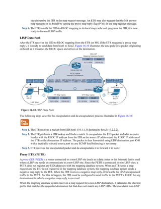 one chosen by the ITR in the map request message. An ETR may also request that the MS answer
map requests on its behalf by setting the proxy map reply flag (P-bit) in the map register message.
Step 6. The ITR installs the EID-to-RLOC mapping in its local map cache and programs the FIB; it is now
ready to forward LISP traffic.
LISP Data Path
After the ITR receives the EID-to-RLOC mapping from the ETR (or MS, if the ETR requested a proxy map
reply), it is ready to send data from host1 to host2. Figure 16-10 illustrates the data path for a packet originating
on host1 as it traverses the RLOC space and arrives at the destination.
Figure 16-10 LISP Data Path
The following steps describe the encapsulation and de-encapsulation process illustrated in Figure 16-10:
Step 1. The ITR receives a packet from EID host1 (10.1.1.1) destined to host2 (10.2.2.2).
Step 2. The ITR performs a FIB lookup and finds a match. It encapsulates the EID packet and adds an outer
header with the RLOC IP address from the ITR as the source IP address and the RLOC IP address of
the ETR as the destination IP address. The packet is then forwarded using UDP destination port 4341
with a tactically selected source port in case ECMP load balancing is necessary.
Step 3. ETR receives the encapsulated packet and de-encapsulates it to forward it to host2.
Proxy ETR (PETR)
A proxy ETR (PETR) is a router connected to a non-LISP site (such as a data center or the Internet) that is used
when a LISP site needs to communicate to a non-LISP site. Since the PETR is connected to non-LISP sites, a
PETR does not register any EID addresses with the mapping database system. When an ITR sends a map
request and the EID is not registered in the mapping database system, the mapping database system sends a
negative map reply to the ITR. When the ITR receives a negative map reply, it forwards the LISP-encapsulated
traffic to the PETR. For this to happen, the ITR must be configured to send traffic to the PETR’s RLOC for any
destinations for which a negative map reply is received.
When the mapping database system receives a map request for a non-LISP destination, it calculates the shortest
prefix that matches the requested destination but that does not match any LISP EIDs. The calculated non-LISP
 