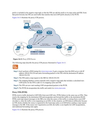 prefix is included in the negative map reply so that the ITR can add this prefix to its map cache and FIB. From
that point forward, the ITR can send traffic that matches that non-LISP prefix directly to the PETR.
Figure 16-11 illustrates the proxy ETR process.
Figure 16-11 Proxy ETR Process
The following steps describe the proxy ETR process illustrated in Figure 16-11:
Step 1. host1 perform a DNS lookup for www.cisco.com. It gets a response form the DNS server with IP
address 100.64.254.254 and starts forwarding packets to the ITR with the destination IP address
100.64.254.254.
Step 2. The ITR sends a map request to the MR for 100.64.254.254
Step 3. The mapping database system responds with a negative map reply that includes a calculated non-
LISP prefix for the ITR to add it to its mapping cache and FIB.
Step 4. The ITR can now start sending LISP-encapsulated packets to the PETR.
Step 5. The PETR de-encapsulates the traffic and sends it to www.cisco.com.
Proxy ITR (PITR)
PITRs receive traffic destined to LISP EIDs from non-LISP sites. PITRs behave in the same way as ITRs: They
resolve the mapping for the destination EID and encapsulate and forward the traffic to the destination RLOC.
PITRs send map request messages to the MR even when the source of the traffic is coming from a non-LISP
site (that is, when the traffic is not originating on an EID). In this situation, an ITR behaves differently because
an ITR checks whether the source is registered in the local map cache as an EID before sending a map request
message to the MR. If the source isn’t registered as an EID, the traffic is not eligible for LISP encapsulation,
and traditional forwarding rules apply.
Figure 16-12 illustrates the proxy ITR process.
 