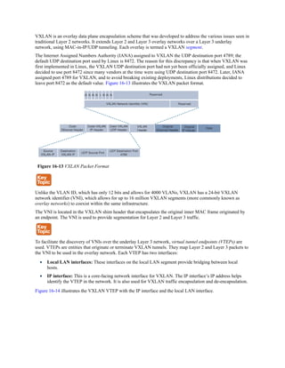 VXLAN is an overlay data plane encapsulation scheme that was developed to address the various issues seen in
traditional Layer 2 networks. It extends Layer 2 and Layer 3 overlay networks over a Layer 3 underlay
network, using MAC-in-IP/UDP tunneling. Each overlay is termed a VXLAN segment.
The Internet Assigned Numbers Authority (IANA) assigned to VXLAN the UDP destination port 4789; the
default UDP destination port used by Linux is 8472. The reason for this discrepancy is that when VXLAN was
first implemented in Linux, the VXLAN UDP destination port had not yet been officially assigned, and Linux
decided to use port 8472 since many vendors at the time were using UDP destination port 8472. Later, IANA
assigned port 4789 for VXLAN, and to avoid breaking existing deployments, Linux distributions decided to
leave port 8472 as the default value. Figure 16-13 illustrates the VXLAN packet format.
Figure 16-13 VXLAN Packet Format
Unlike the VLAN ID, which has only 12 bits and allows for 4000 VLANs, VXLAN has a 24-bit VXLAN
network identifier (VNI), which allows for up to 16 million VXLAN segments (more commonly known as
overlay networks) to coexist within the same infrastructure.
The VNI is located in the VXLAN shim header that encapsulates the original inner MAC frame originated by
an endpoint. The VNI is used to provide segmentation for Layer 2 and Layer 3 traffic.
To facilitate the discovery of VNIs over the underlay Layer 3 network, virtual tunnel endpoints (VTEPs) are
used. VTEPs are entities that originate or terminate VXLAN tunnels. They map Layer 2 and Layer 3 packets to
the VNI to be used in the overlay network. Each VTEP has two interfaces:
Local LAN interfaces: These interfaces on the local LAN segment provide bridging between local
hosts.
IP interface: This is a core-facing network interface for VXLAN. The IP interface’s IP address helps
identify the VTEP in the network. It is also used for VXLAN traffic encapsulation and de-encapsulation.
Figure 16-14 illustrates the VXLAN VTEP with the IP interface and the local LAN interface.
 