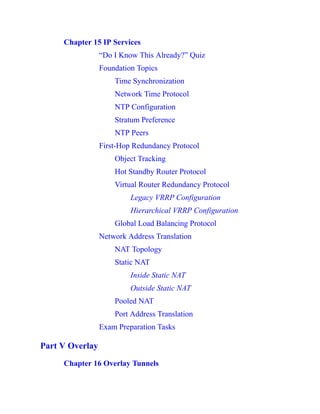Chapter 15 IP Services
“Do I Know This Already?” Quiz
Foundation Topics
Time Synchronization
Network Time Protocol
NTP Configuration
Stratum Preference
NTP Peers
First-Hop Redundancy Protocol
Object Tracking
Hot Standby Router Protocol
Virtual Router Redundancy Protocol
Legacy VRRP Configuration
Hierarchical VRRP Configuration
Global Load Balancing Protocol
Network Address Translation
NAT Topology
Static NAT
Inside Static NAT
Outside Static NAT
Pooled NAT
Port Address Translation
Exam Preparation Tasks
Part V Overlay
Chapter 16 Overlay Tunnels
 