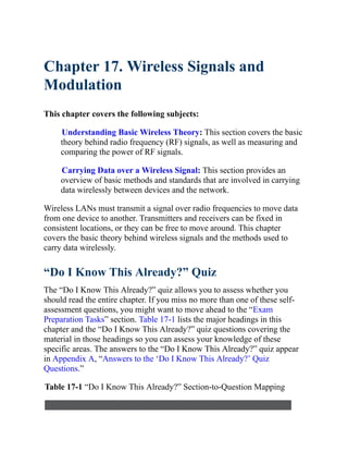 Chapter 17. Wireless Signals and
Modulation
This chapter covers the following subjects:
Understanding Basic Wireless Theory: This section covers the basic
theory behind radio frequency (RF) signals, as well as measuring and
comparing the power of RF signals.
Carrying Data over a Wireless Signal: This section provides an
overview of basic methods and standards that are involved in carrying
data wirelessly between devices and the network.
Wireless LANs must transmit a signal over radio frequencies to move data
from one device to another. Transmitters and receivers can be fixed in
consistent locations, or they can be free to move around. This chapter
covers the basic theory behind wireless signals and the methods used to
carry data wirelessly.
“Do I Know This Already?” Quiz
The “Do I Know This Already?” quiz allows you to assess whether you
should read the entire chapter. If you miss no more than one of these self-
assessment questions, you might want to move ahead to the “Exam
Preparation Tasks” section. Table 17-1 lists the major headings in this
chapter and the “Do I Know This Already?” quiz questions covering the
material in those headings so you can assess your knowledge of these
specific areas. The answers to the “Do I Know This Already?” quiz appear
in Appendix A, “Answers to the ‘Do I Know This Already?’ Quiz
Questions.”
Table 17-1 “Do I Know This Already?” Section-to-Question Mapping
 