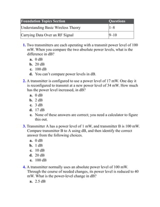 Foundation Topics Section Questions
Understanding Basic Wireless Theory 1–8
Carrying Data Over an RF Signal 9–10
1. Two transmitters are each operating with a transmit power level of 100
mW. When you compare the two absolute power levels, what is the
difference in dB?
a. 0 dB
b. 20 dB
c. 100 dB
d. You can’t compare power levels in dB.
2. A transmitter is configured to use a power level of 17 mW. One day it
is reconfigured to transmit at a new power level of 34 mW. How much
has the power level increased, in dB?
a. 0 dB
b. 2 dB
c. 3 dB
d. 17 dB
e. None of these answers are correct; you need a calculator to figure
this out.
3. Transmitter A has a power level of 1 mW, and transmitter B is 100 mW.
Compare transmitter B to A using dB, and then identify the correct
answer from the following choices.
a. 0 dB
b. 1 dB
c. 10 dB
d. 20 dB
e. 100 dB
4. A transmitter normally uses an absolute power level of 100 mW.
Through the course of needed changes, its power level is reduced to 40
mW. What is the power-level change in dB?
a. 2.5 dB
 