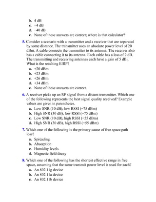 b. 4 dB
c. −4 dB
d. −40 dB
e. None of these answers are correct; where is that calculator?
5. Consider a scenario with a transmitter and a receiver that are separated
by some distance. The transmitter uses an absolute power level of 20
dBm. A cable connects the transmitter to its antenna. The receiver also
has a cable connecting it to its antenna. Each cable has a loss of 2 dB.
The transmitting and receiving antennas each have a gain of 5 dBi.
What is the resulting EIRP?
a. +20 dBm
b. +23 dBm
c. +26 dBm
d. +34 dBm
e. None of these answers are correct.
6. A receiver picks up an RF signal from a distant transmitter. Which one
of the following represents the best signal quality received? Example
values are given in parentheses.
a. Low SNR (10 dB), low RSSI (−75 dBm)
b. High SNR (30 dB), low RSSI (−75 dBm)
c. Low SNR (10 dB), high RSSI (−55 dBm)
d. High SNR (30 dB), high RSSI (−55 dBm)
7. Which one of the following is the primary cause of free space path
loss?
a. Spreading
b. Absorption
c. Humidity levels
d. Magnetic field decay
8. Which one of the following has the shortest effective range in free
space, assuming that the same transmit power level is used for each?
a. An 802.11g device
b. An 802.11a device
c. An 802.11b device
 