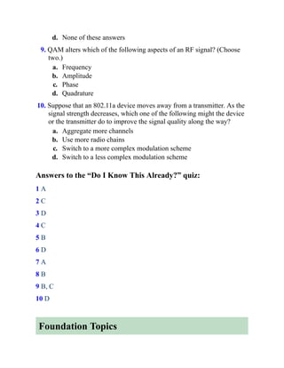 d. None of these answers
9. QAM alters which of the following aspects of an RF signal? (Choose
two.)
a. Frequency
b. Amplitude
c. Phase
d. Quadrature
10. Suppose that an 802.11a device moves away from a transmitter. As the
signal strength decreases, which one of the following might the device
or the transmitter do to improve the signal quality along the way?
a. Aggregate more channels
b. Use more radio chains
c. Switch to a more complex modulation scheme
d. Switch to a less complex modulation scheme
Answers to the “Do I Know This Already?” quiz:
1 A
2 C
3 D
4 C
5 B
6 D
7 A
8 B
9 B, C
10 D
Foundation Topics
 