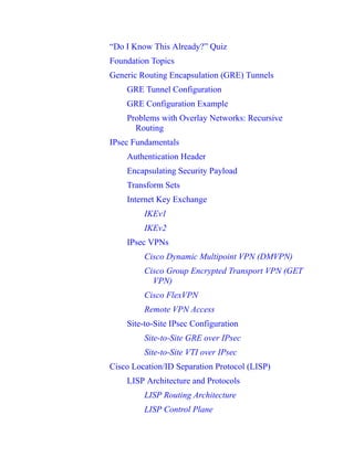 “Do I Know This Already?” Quiz
Foundation Topics
Generic Routing Encapsulation (GRE) Tunnels
GRE Tunnel Configuration
GRE Configuration Example
Problems with Overlay Networks: Recursive
Routing
IPsec Fundamentals
Authentication Header
Encapsulating Security Payload
Transform Sets
Internet Key Exchange
IKEv1
IKEv2
IPsec VPNs
Cisco Dynamic Multipoint VPN (DMVPN)
Cisco Group Encrypted Transport VPN (GET
VPN)
Cisco FlexVPN
Remote VPN Access
Site-to-Site IPsec Configuration
Site-to-Site GRE over IPsec
Site-to-Site VTI over IPsec
Cisco Location/ID Separation Protocol (LISP)
LISP Architecture and Protocols
LISP Routing Architecture
LISP Control Plane
 