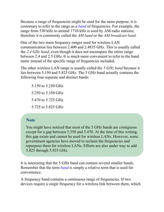 Because a range of frequencies might be used for the same purpose, it is
customary to refer to the range as a band of frequencies. For example, the
range from 530 kHz to around 1710 kHz is used by AM radio stations;
therefore it is commonly called the AM band or the AM broadcast band.
One of the two main frequency ranges used for wireless LAN
communication lies between 2.400 and 2.4835 GHz. This is usually called
the 2.4 GHz band, even though it does not encompass the entire range
between 2.4 and 2.5 GHz. It is much more convenient to refer to the band
name instead of the specific range of frequencies included.
The other wireless LAN range is usually called the 5 GHz band because it
lies between 5.150 and 5.825 GHz. The 5 GHz band actually contains the
following four separate and distinct bands:
5.150 to 5.250 GHz
5.250 to 5.350 GHz
5.470 to 5.725 GHz
5.725 to 5.825 GHz
Note
You might have noticed that most of the 5 GHz bands are contiguous
except for a gap between 5.350 and 5.470. At the time of this writing,
this gap exists and cannot be used for wireless LANs. However, some
government agencies have moved to reclaim the frequencies and
repurpose them for wireless LANs. Efforts are also under way to add
5.825 through 5.925 GHz.
It is interesting that the 5 GHz band can contain several smaller bands.
Remember that the term band is simply a relative term that is used for
convenience.
A frequency band contains a continuous range of frequencies. If two
devices require a single frequency for a wireless link between them, which
 
