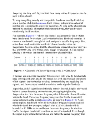 frequency can they use? Beyond that, how many unique frequencies can be
used within a band?
To keep everything orderly and compatible, bands are usually divided up
into a number of distinct channels. Each channel is known by a channel
number and is assigned to a specific frequency. As long as the channels are
defined by a national or international standards body, they can be used
consistently in all locations.
For example, Figure 17-7 shows the channel assignment for the 2.4 GHz
band that is used for wireless LAN communication. The band contains 14
channels numbered 1 through 14, each assigned a specific frequency. First,
notice how much easier it is to refer to channel numbers than the
frequencies. Second, notice that the channels are spaced at regular intervals
that are 0.005 GHz (or 5 MHz) apart, except for channel 14. The channel
spacing is known as the channel separation or channel width.
Figure 17-7 Example of Channel Spacing in the 2.4 GHz Band
If devices use a specific frequency for a wireless link, why do the channels
need to be spaced apart at all? The reason lies with the practical limitations
of RF signals, the electronics involved in transmitting and receiving the
signals, and the overhead needed to add data to the signal effectively.
In practice, an RF signal is not infinitely narrow; instead, it spills above and
below a center frequency to some extent, occupying neighboring
frequencies, too. It is the center frequency that defines the channel location
within the band. The actual frequency range needed for the transmitted
signal is known as the signal bandwidth, as shown in Figure 17-8. As its
name implies, bandwidth refers to the width of frequency space required
within the band. For example, a signal with a 22 MHz bandwidth is
bounded at 11 MHz above and below the center frequency. In wireless
LANs, the signal bandwidth is defined as part of a standard. Even though
the signal might extend farther above and below the center frequency than
 