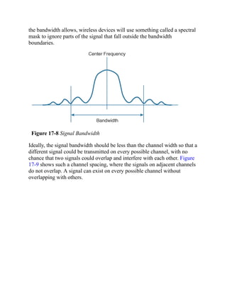 the bandwidth allows, wireless devices will use something called a spectral
mask to ignore parts of the signal that fall outside the bandwidth
boundaries.
Figure 17-8 Signal Bandwidth
Ideally, the signal bandwidth should be less than the channel width so that a
different signal could be transmitted on every possible channel, with no
chance that two signals could overlap and interfere with each other. Figure
17-9 shows such a channel spacing, where the signals on adjacent channels
do not overlap. A signal can exist on every possible channel without
overlapping with others.
 