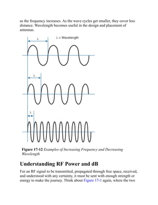 as the frequency increases. As the wave cycles get smaller, they cover less
distance. Wavelength becomes useful in the design and placement of
antennas.
Figure 17-12 Examples of Increasing Frequency and Decreasing
Wavelength
Understanding RF Power and dB
For an RF signal to be transmitted, propagated through free space, received,
and understood with any certainty, it must be sent with enough strength or
energy to make the journey. Think about Figure 17-1 again, where the two
 