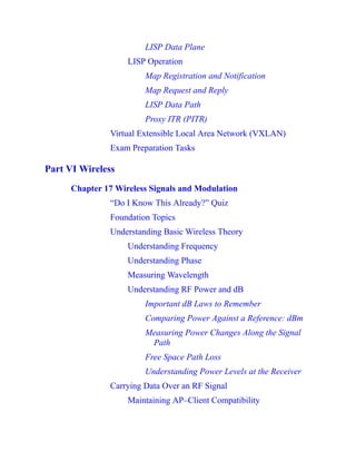 LISP Data Plane
LISP Operation
Map Registration and Notification
Map Request and Reply
LISP Data Path
Proxy ITR (PITR)
Virtual Extensible Local Area Network (VXLAN)
Exam Preparation Tasks
Part VI Wireless
Chapter 17 Wireless Signals and Modulation
“Do I Know This Already?” Quiz
Foundation Topics
Understanding Basic Wireless Theory
Understanding Frequency
Understanding Phase
Measuring Wavelength
Understanding RF Power and dB
Important dB Laws to Remember
Comparing Power Against a Reference: dBm
Measuring Power Changes Along the Signal
Path
Free Space Path Loss
Understanding Power Levels at the Receiver
Carrying Data Over an RF Signal
Maintaining AP–Client Compatibility
 