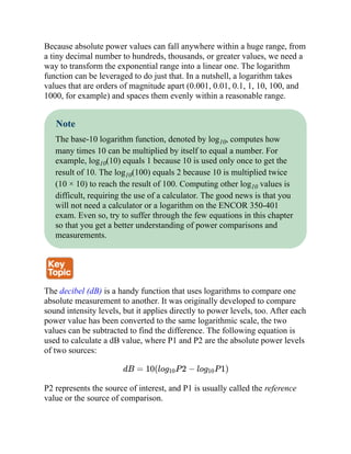Because absolute power values can fall anywhere within a huge range, from
a tiny decimal number to hundreds, thousands, or greater values, we need a
way to transform the exponential range into a linear one. The logarithm
function can be leveraged to do just that. In a nutshell, a logarithm takes
values that are orders of magnitude apart (0.001, 0.01, 0.1, 1, 10, 100, and
1000, for example) and spaces them evenly within a reasonable range.
Note
The base-10 logarithm function, denoted by log10, computes how
many times 10 can be multiplied by itself to equal a number. For
example, log10(10) equals 1 because 10 is used only once to get the
result of 10. The log10(100) equals 2 because 10 is multiplied twice
(10 × 10) to reach the result of 100. Computing other log10 values is
difficult, requiring the use of a calculator. The good news is that you
will not need a calculator or a logarithm on the ENCOR 350-401
exam. Even so, try to suffer through the few equations in this chapter
so that you get a better understanding of power comparisons and
measurements.
The decibel (dB) is a handy function that uses logarithms to compare one
absolute measurement to another. It was originally developed to compare
sound intensity levels, but it applies directly to power levels, too. After each
power value has been converted to the same logarithmic scale, the two
values can be subtracted to find the difference. The following equation is
used to calculate a dB value, where P1 and P2 are the absolute power levels
of two sources:
dB = 10(log10P 2 − log10P 1)
P2 represents the source of interest, and P1 is usually called the reference
value or the source of comparison.
 