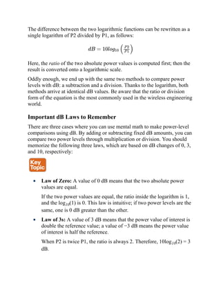 The difference between the two logarithmic functions can be rewritten as a
single logarithm of P2 divided by P1, as follows:
dB = 10log10 ( )
Here, the ratio of the two absolute power values is computed first; then the
result is converted onto a logarithmic scale.
Oddly enough, we end up with the same two methods to compare power
levels with dB: a subtraction and a division. Thanks to the logarithm, both
methods arrive at identical dB values. Be aware that the ratio or division
form of the equation is the most commonly used in the wireless engineering
world.
Important dB Laws to Remember
There are three cases where you can use mental math to make power-level
comparisons using dB. By adding or subtracting fixed dB amounts, you can
compare two power levels through multiplication or division. You should
memorize the following three laws, which are based on dB changes of 0, 3,
and 10, respectively:
Law of Zero: A value of 0 dB means that the two absolute power
values are equal.
If the two power values are equal, the ratio inside the logarithm is 1,
and the log10(1) is 0. This law is intuitive; if two power levels are the
same, one is 0 dB greater than the other.
Law of 3s: A value of 3 dB means that the power value of interest is
double the reference value; a value of −3 dB means the power value
of interest is half the reference.
When P2 is twice P1, the ratio is always 2. Therefore, 10log10(2) = 3
dB.
P 2
P 1
 